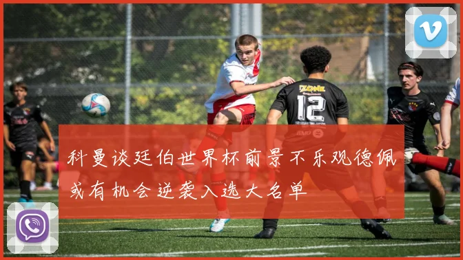 科曼谈廷伯世界杯前景不乐观德佩或有机会逆袭入选大名单