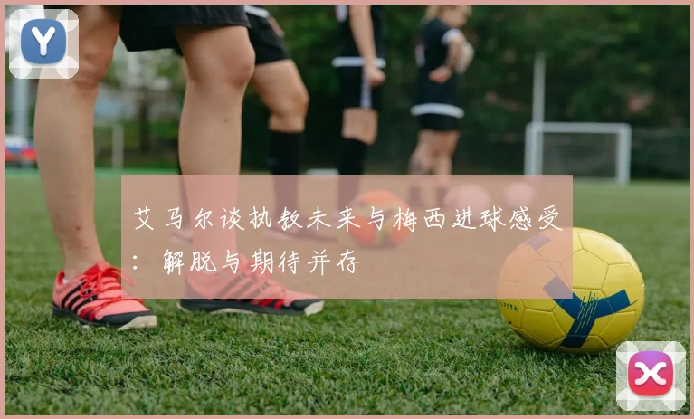 艾马尔谈执教未来与梅西进球感受：解脱与期待并存