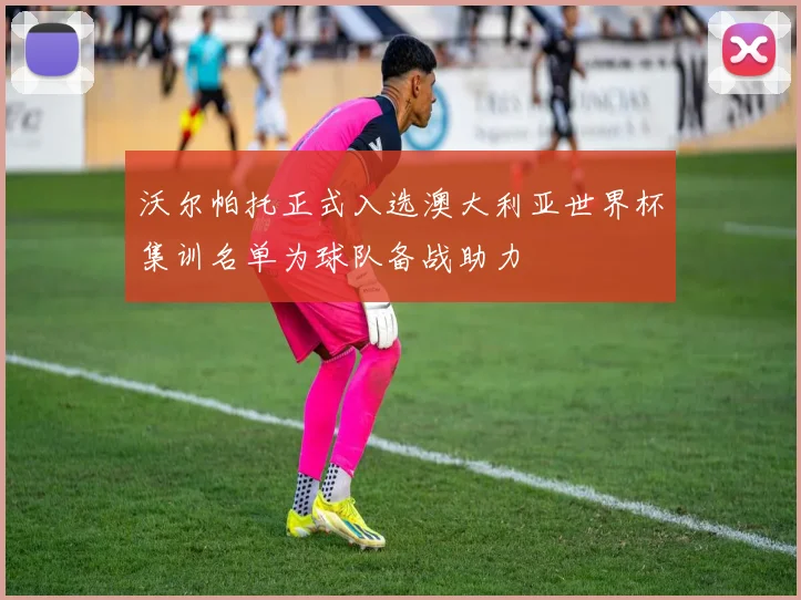沃尔帕托正式入选澳大利亚世界杯集训名单为球队备战助力