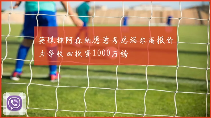 英媒称阿森纳愿意考虑诺尔高报价力争收回投资1000万镑