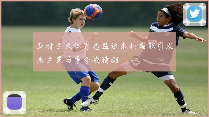 亚特兰大体育总监达米科离职引发米兰罗马争夺战猜测