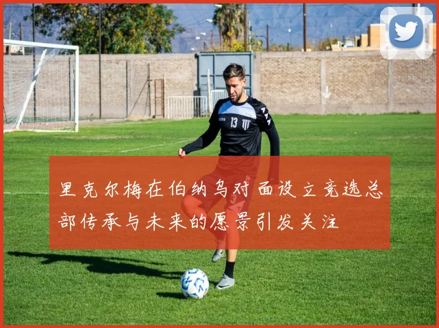 里克尔梅在伯纳乌对面设立竞选总部传承与未来的愿景引发关注