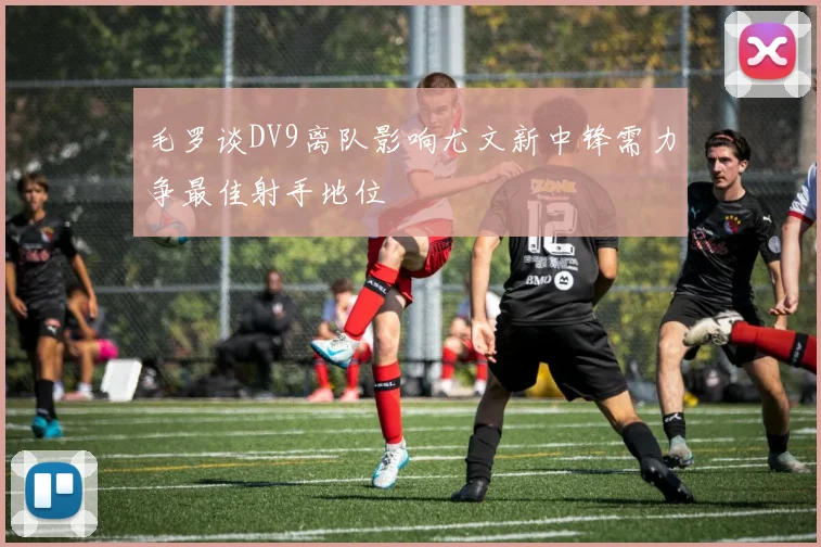毛罗谈DV9离队影响尤文新中锋需力争最佳射手地位