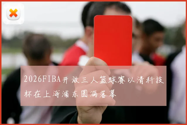 2026FIBA开放三人篮球赛以清科技杯在上海浦东圆满落幕