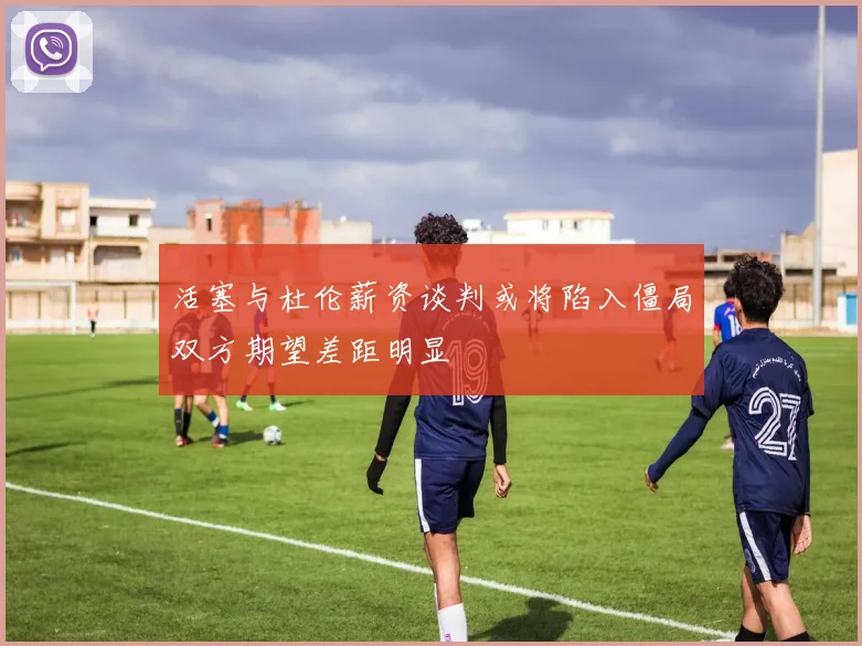 活塞与杜伦薪资谈判或将陷入僵局双方期望差距明显