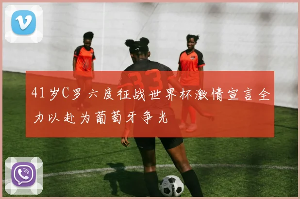 41岁C罗六度征战世界杯激情宣言全力以赴为葡萄牙争光