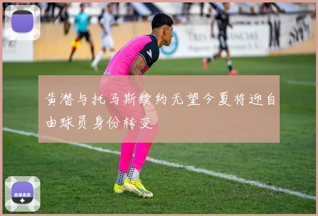 黄潜与托马斯续约无望今夏将迎自由球员身份转变