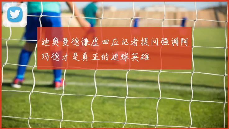 迪奥曼德谦虚回应记者提问强调阿玛德才是真正的进球英雄